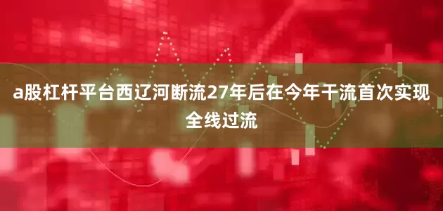 a股杠杆平台西辽河断流27年后在今年干流首次实现全线过流