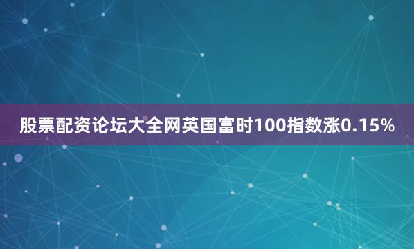股票配资论坛大全网英国富时100指数涨0.15%