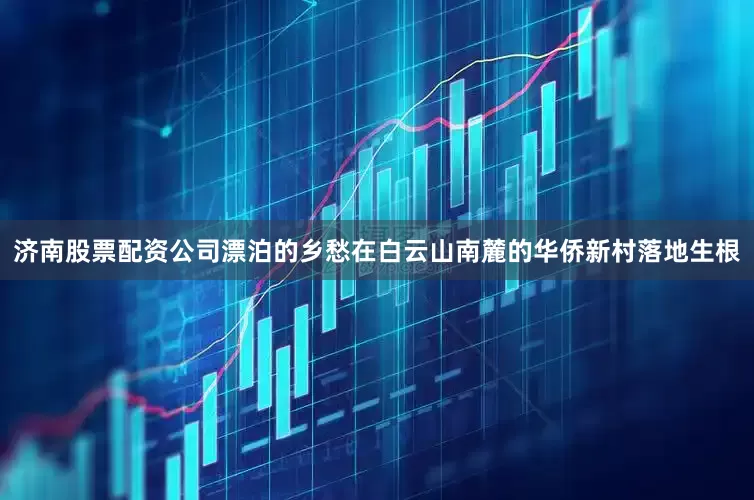 济南股票配资公司漂泊的乡愁在白云山南麓的华侨新村落地生根