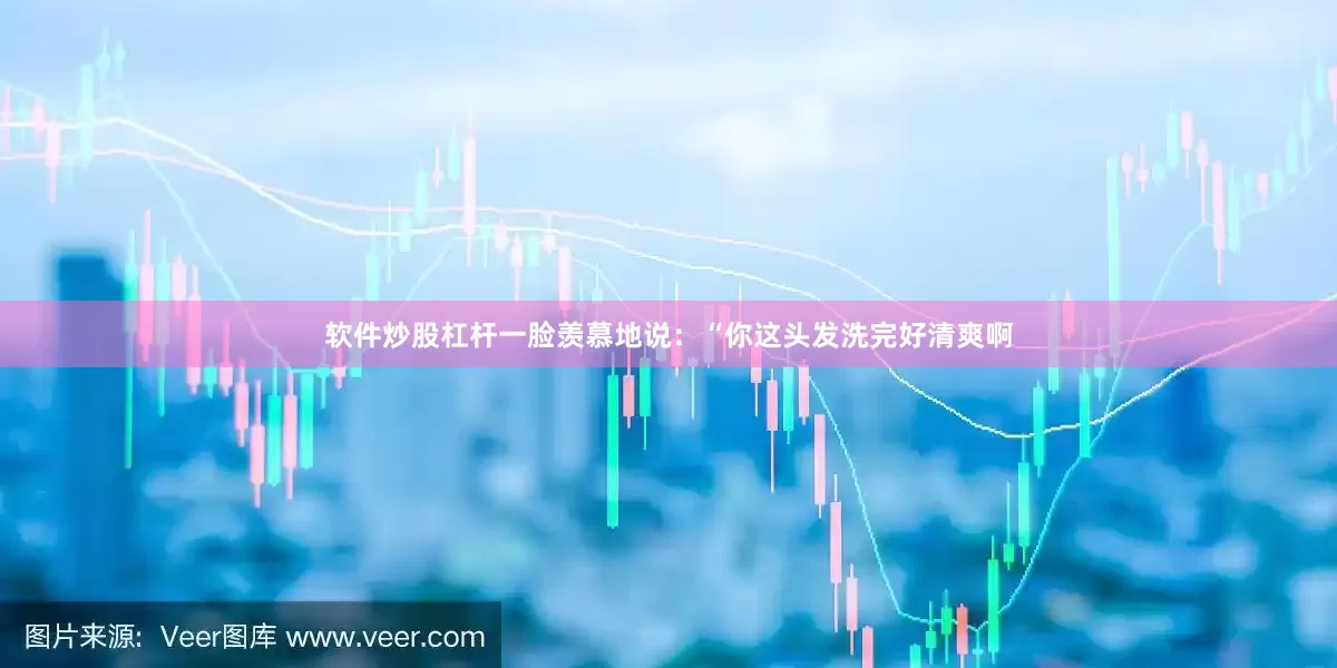 软件炒股杠杆一脸羡慕地说：“你这头发洗完好清爽啊
