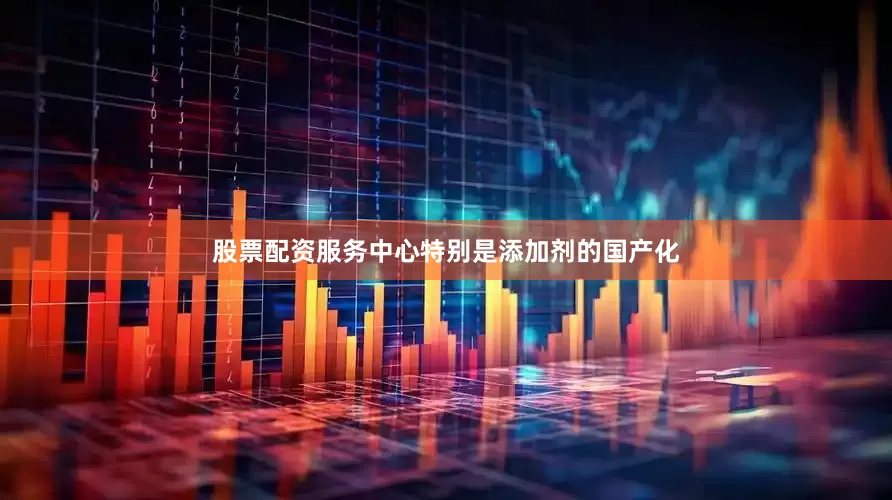 股票配资服务中心特别是添加剂的国产化