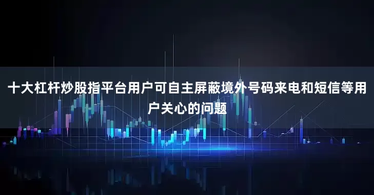 十大杠杆炒股指平台用户可自主屏蔽境外号码来电和短信等用户关心的问题