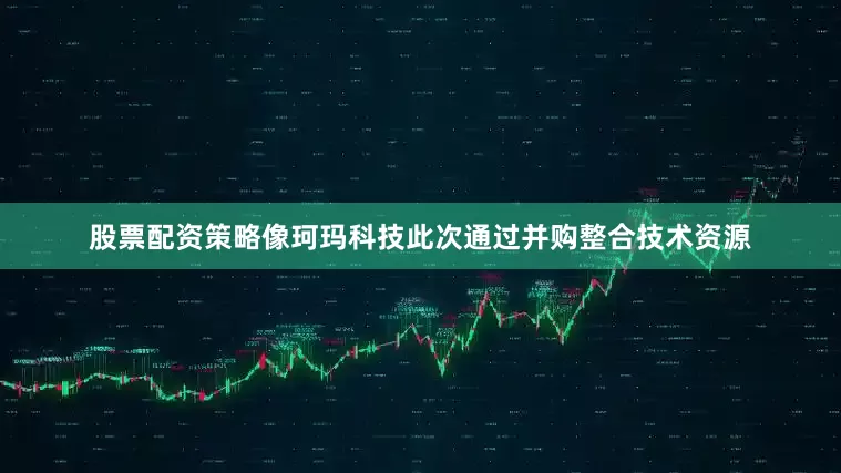 股票配资策略像珂玛科技此次通过并购整合技术资源