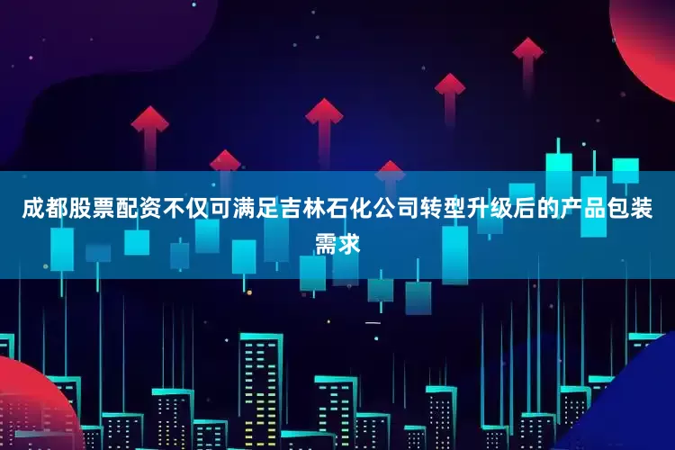成都股票配资不仅可满足吉林石化公司转型升级后的产品包装需求