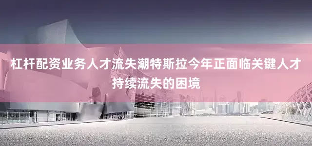 杠杆配资业务人才流失潮特斯拉今年正面临关键人才持续流失的困境