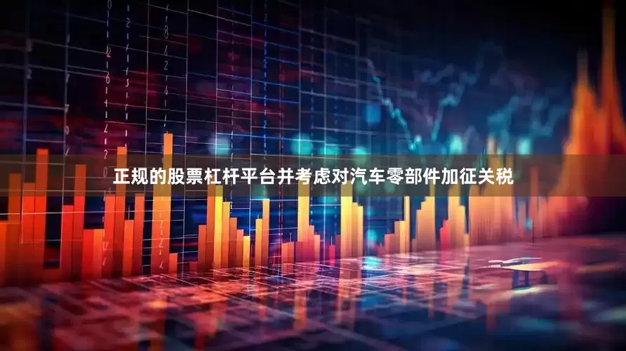 正规的股票杠杆平台并考虑对汽车零部件加征关税