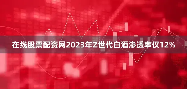 在线股票配资网2023年Z世代白酒渗透率仅12%
