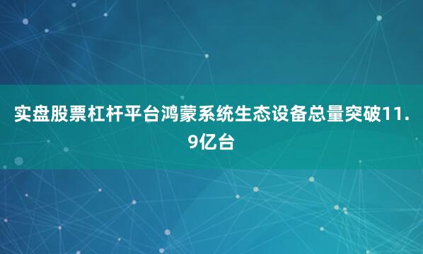 实盘股票杠杆平台鸿蒙系统生态设备总量突破11.9亿台