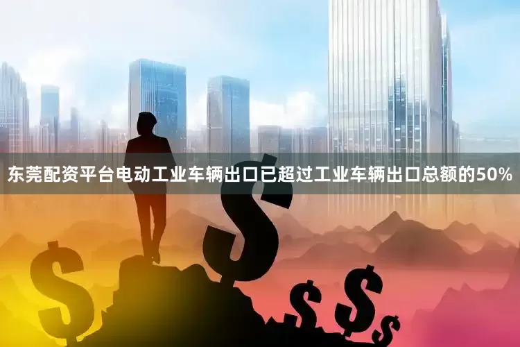 东莞配资平台电动工业车辆出口已超过工业车辆出口总额的50%